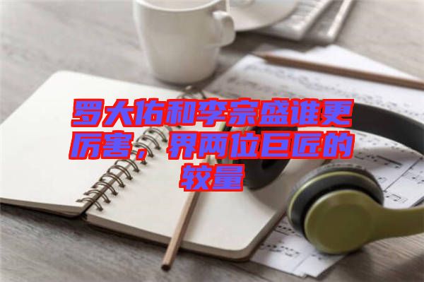 羅大佑和李宗盛誰更厲害，界兩位巨匠的較量