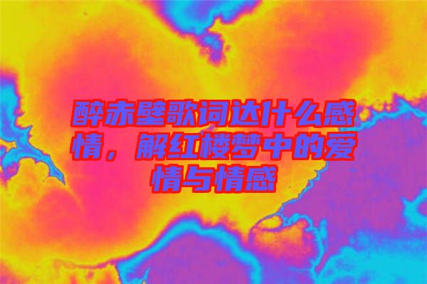 醉赤壁歌詞達(dá)什么感情，解紅樓夢(mèng)中的愛情與情感