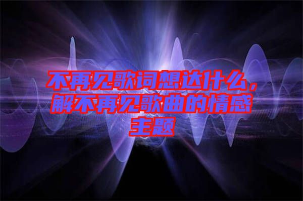 不再見歌詞想達什么，解不再見歌曲的情感主題