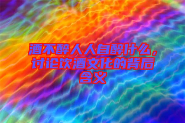 酒不醉人人自醉什么，討論飲酒文化的背后含義