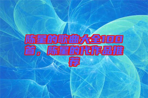 陳星的歌曲大全100首，陳星的代作品推薦
