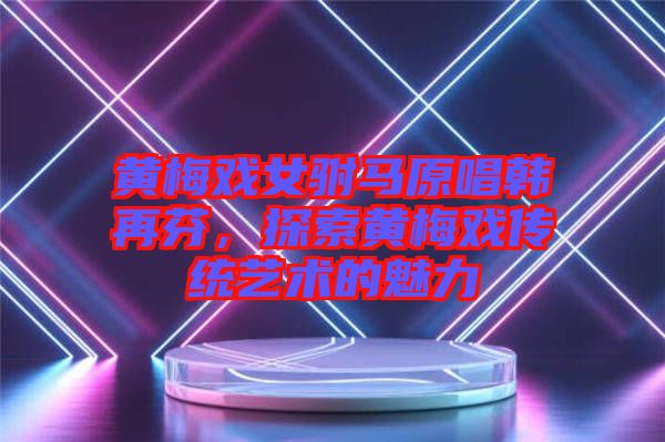 黃梅戲女駙馬原唱韓再芬，探索黃梅戲傳統(tǒng)藝術(shù)的魅力
