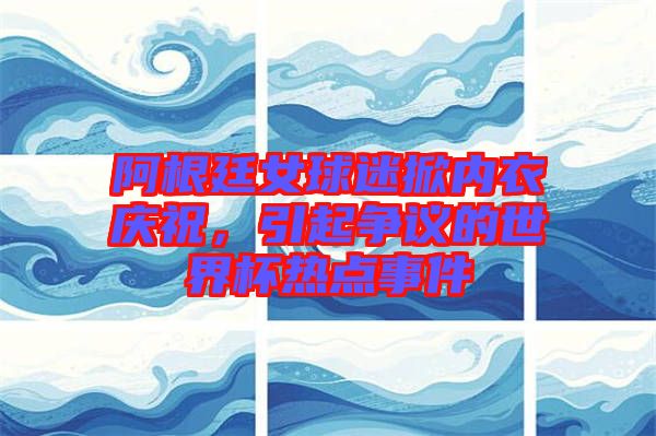 阿根廷女球迷掀內(nèi)衣慶祝，引起爭議的世界杯熱點事件