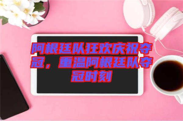 阿根廷隊狂歡慶祝奪冠，重溫阿根廷隊奪冠時刻