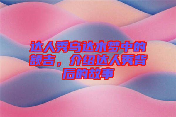 達人秀烏達木夢中的額吉，介紹達人秀背后的故事