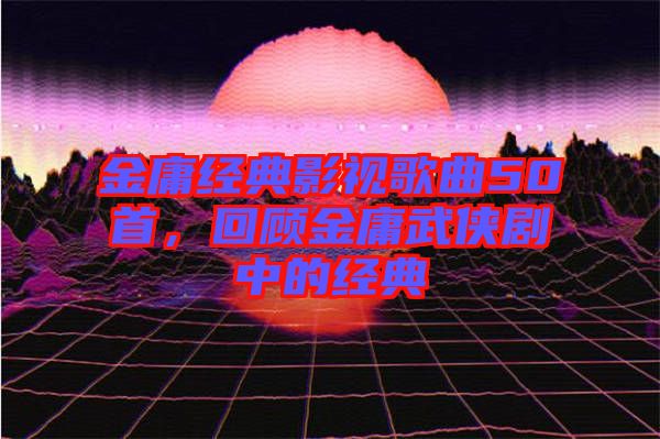 金庸經(jīng)典影視歌曲50首，回顧金庸武俠劇中的經(jīng)典