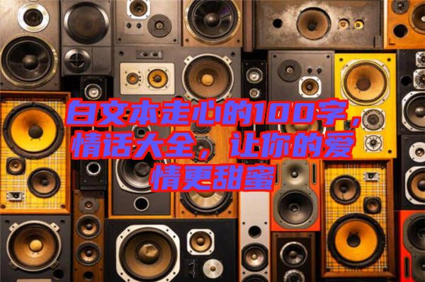 白文本走心的100字，情話(huà)大全，讓你的愛(ài)情更甜蜜