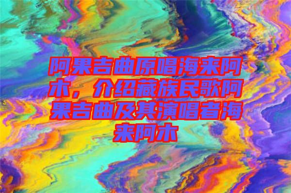 阿果吉曲原唱海來阿木，介紹藏族民歌阿果吉曲及其演唱者海來阿木